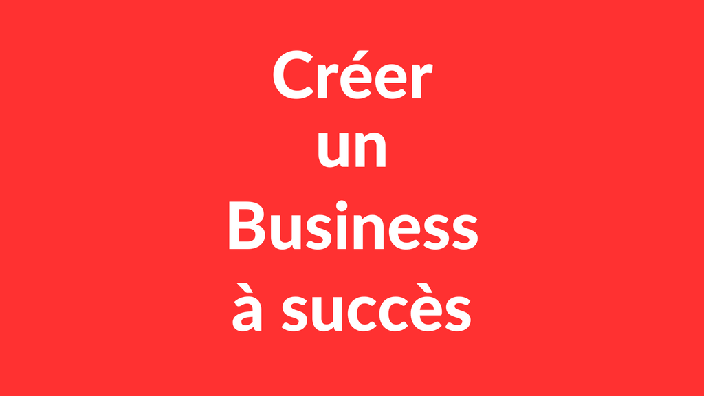 Comment créer un Business à succès ? (La Démarche Complète)